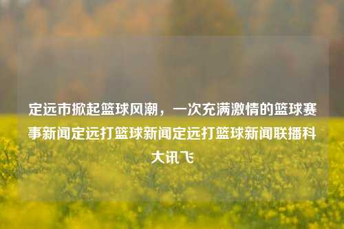 定远市掀起篮球风潮，一次充满激情的篮球赛事新闻定远打篮球新闻定远打篮球新闻联播科大讯飞