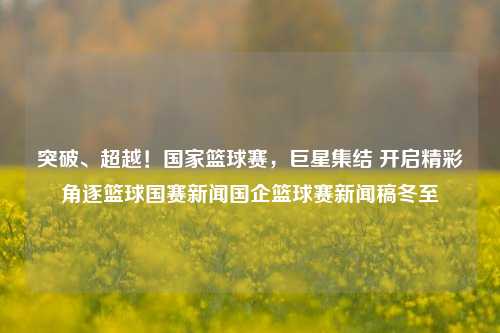 突破、超越！国家篮球赛，巨星集结 开启精彩角逐篮球国赛新闻国企篮球赛新闻稿冬至