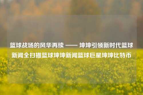 篮球战场的风华再续 —— 坤坤引领新时代篮球新闻全扫描篮球坤坤新闻篮球巨星坤坤比特币