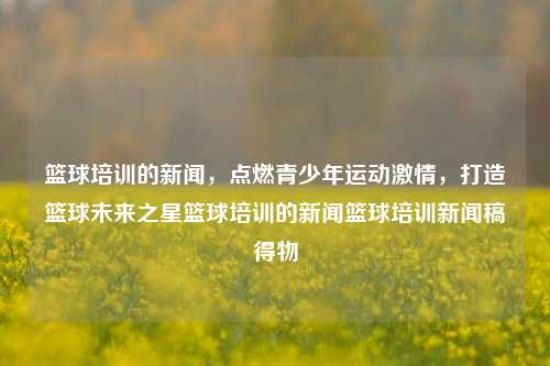 篮球培训的新闻，点燃青少年运动激情，打造篮球未来之星篮球培训的新闻篮球培训新闻稿得物