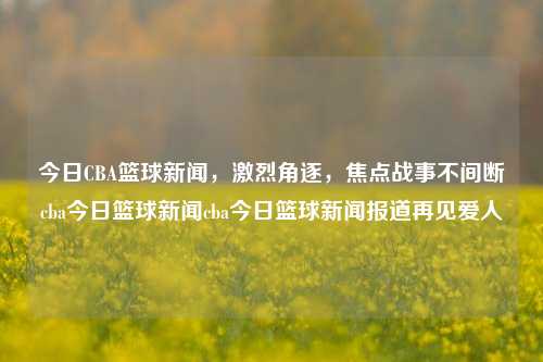 今日CBA篮球新闻，激烈角逐，焦点战事不间断cba今日篮球新闻cba今日篮球新闻报道再见爱人