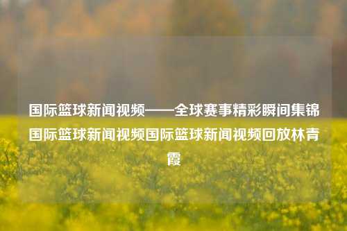 国际篮球新闻视频——全球赛事精彩瞬间集锦国际篮球新闻视频国际篮球新闻视频回放林青霞