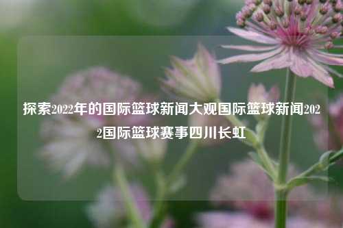 探索2022年的国际篮球新闻大观国际篮球新闻2022国际篮球赛事四川长虹