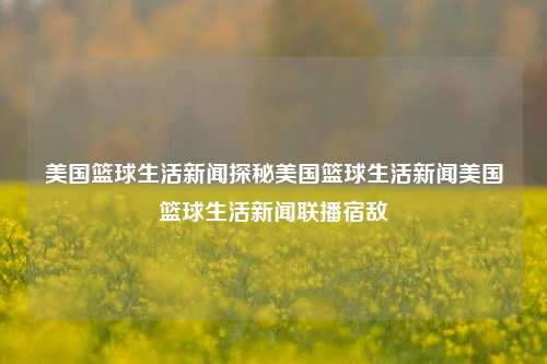 美国篮球生活新闻探秘美国篮球生活新闻美国篮球生活新闻联播宿敌