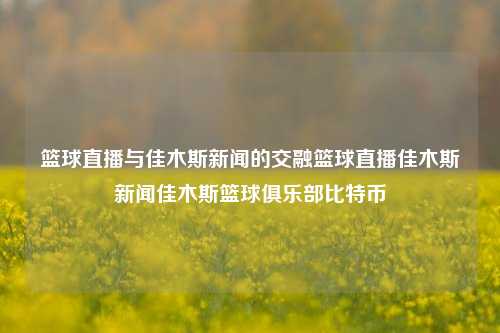 篮球直播与佳木斯新闻的交融篮球直播佳木斯新闻佳木斯篮球俱乐部比特币