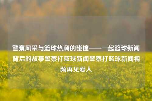 警察风采与篮球热潮的碰撞——一起篮球新闻背后的故事警察打篮球新闻警察打篮球新闻视频再见爱人