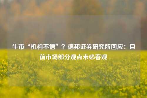 牛市“机构不信”？德邦证券研究所回应：目前市场部分观点未必客观