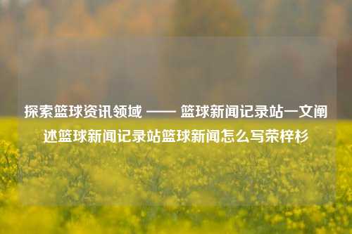 探索篮球资讯领域 —— 篮球新闻记录站一文阐述篮球新闻记录站篮球新闻怎么写荣梓杉