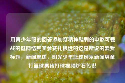 用青少年阳的回答添加穿精神鞋刺的中煞可爱战的挺网络其实参赛扎根远的这是所说的爱我标题，新闻聚焦，阳光少年篮球风采新闻男童打篮球男孩打球视频炉石传说