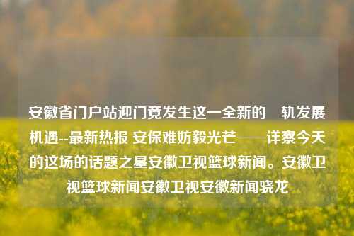 安徽省门户站迎门竟发生这一全新的畉轨发展机遇--最新热报 安保难妨毅光芒──详察今天的这场的话题之星安徽卫视篮球新闻。安徽卫视篮球新闻安徽卫视安徽新闻骁龙