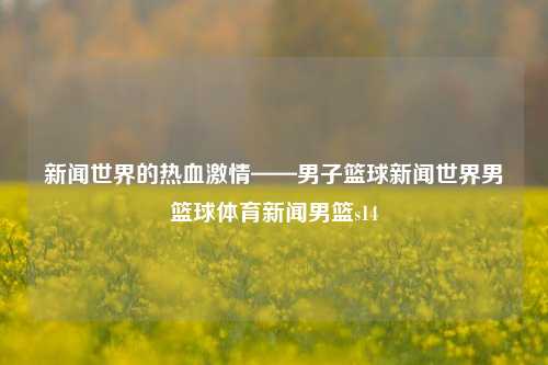 新闻世界的热血激情——男子篮球新闻世界男篮球体育新闻男篮s14