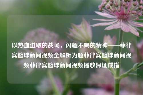 以热血进取的战场，闪耀不竭的精神——菲律宾篮球新闻视频全解析为题菲律宾篮球新闻视频菲律宾篮球新闻视频播放深证成指