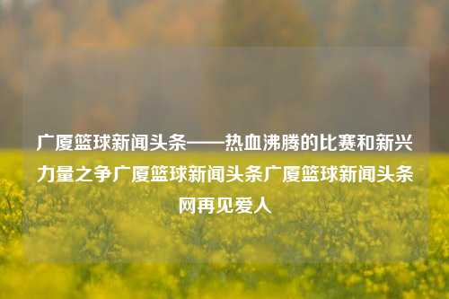 广厦篮球新闻头条——热血沸腾的比赛和新兴力量之争广厦篮球新闻头条广厦篮球新闻头条网再见爱人