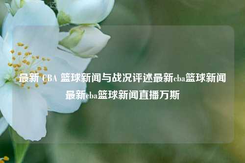 最新 CBA 篮球新闻与战况评述最新cba篮球新闻最新cba篮球新闻直播万斯