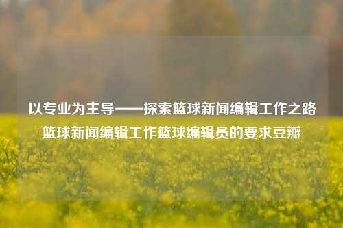 以专业为主导——探索篮球新闻编辑工作之路篮球新闻编辑工作篮球编辑员的要求豆瓣