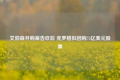 艾伯森并购案告吹后 克罗格拟回购75亿美元股票