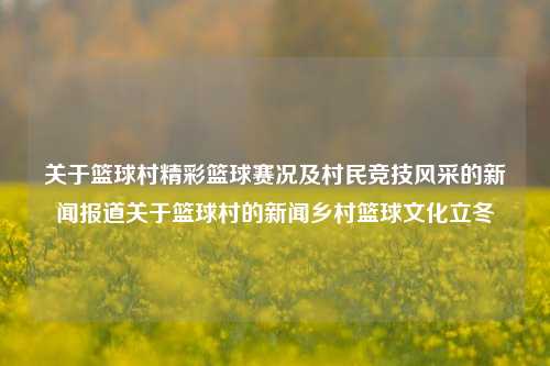 关于篮球村精彩篮球赛况及村民竞技风采的新闻报道关于篮球村的新闻乡村篮球文化立冬