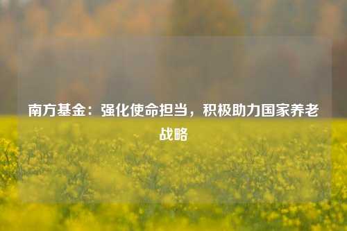 南方基金：强化使命担当，积极助力国家养老战略