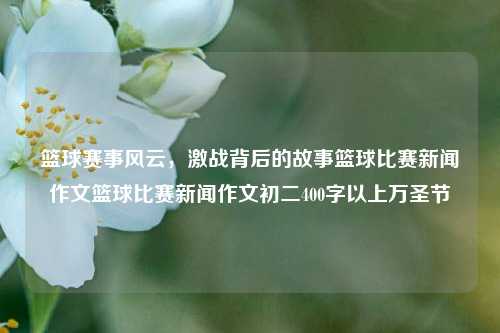 篮球赛事风云，激战背后的故事篮球比赛新闻作文篮球比赛新闻作文初二400字以上万圣节