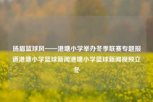 扬眉篮球风——港塘小学举办冬季联赛专题报道港塘小学篮球新闻港塘小学篮球新闻视频立冬