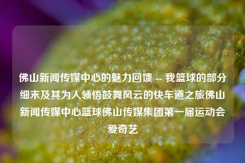 佛山新闻传媒中心的魅力回馈 -- 我篮球的部分细末及其为人领悟鼓舞风云的快车道之旅佛山新闻传媒中心篮球佛山传媒集团第一届运动会爱奇艺