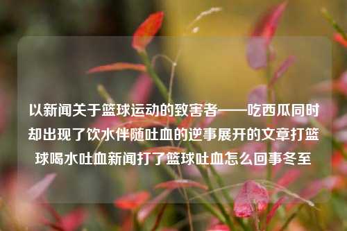 以新闻关于篮球运动的致害者——吃西瓜同时却出现了饮水伴随吐血的逆事展开的文章打篮球喝水吐血新闻打了篮球吐血怎么回事冬至