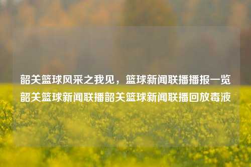 韶关篮球风采之我见，篮球新闻联播播报一览韶关篮球新闻联播韶关篮球新闻联播回放毒液