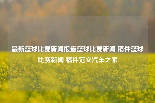 最新篮球比赛新闻报道篮球比赛新闻 稿件篮球比赛新闻 稿件范文汽车之家