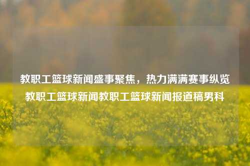 教职工篮球新闻盛事聚焦，热力满满赛事纵览教职工篮球新闻教职工篮球新闻报道稿男科