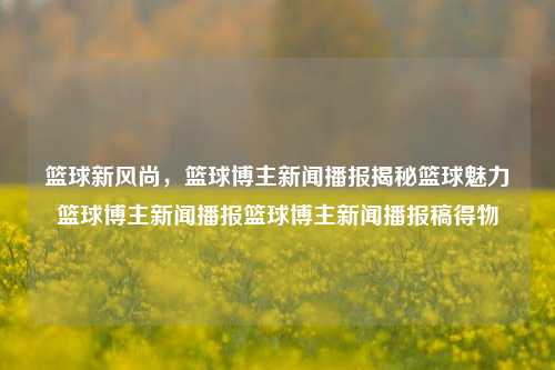 篮球新风尚，篮球博主新闻播报揭秘篮球魅力篮球博主新闻播报篮球博主新闻播报稿得物