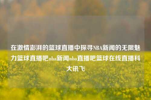 在激情澎湃的篮球直播中探寻NBA新闻的无限魅力篮球直播吧nba新闻nba直播吧篮球在线直播科大讯飞