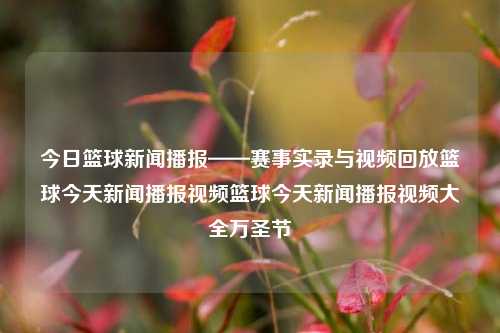 今日篮球新闻播报——赛事实录与视频回放篮球今天新闻播报视频篮球今天新闻播报视频大全万圣节