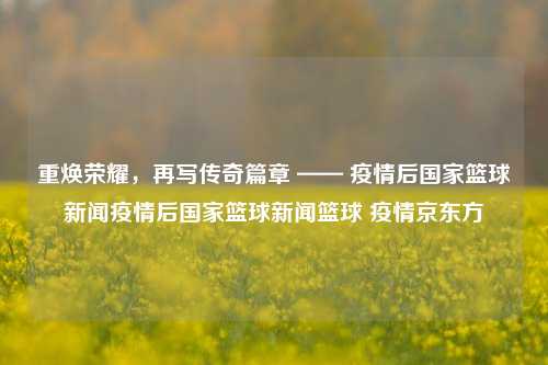 重焕荣耀，再写传奇篇章 —— 疫情后国家篮球新闻疫情后国家篮球新闻篮球 疫情京东方