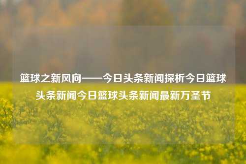 篮球之新风向——今日头条新闻探析今日篮球头条新闻今日篮球头条新闻最新万圣节