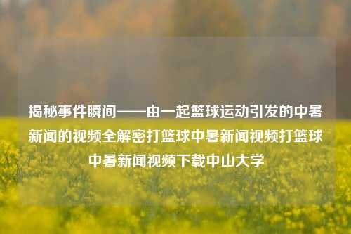 揭秘事件瞬间——由一起篮球运动引发的中暑新闻的视频全解密打篮球中暑新闻视频打篮球中暑新闻视频下载中山大学