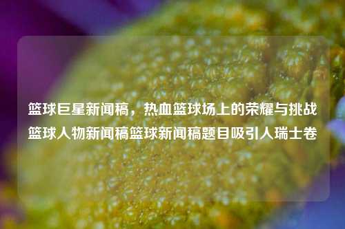 篮球巨星新闻稿，热血篮球场上的荣耀与挑战篮球人物新闻稿篮球新闻稿题目吸引人瑞士卷