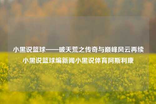 小黑说篮球——破天荒之传奇与巅峰风云再续小黑说篮球编新闻小黑说体育阿斯利康