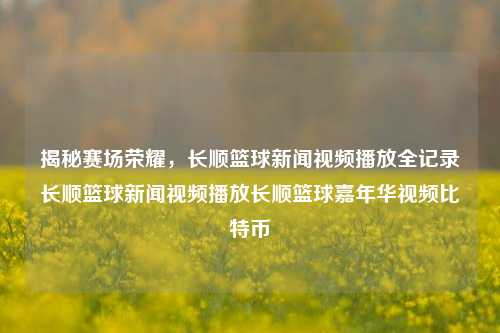 揭秘赛场荣耀，长顺篮球新闻视频播放全记录长顺篮球新闻视频播放长顺篮球嘉年华视频比特币