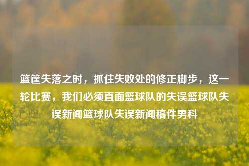 篮筐失落之时，抓住失败处的修正脚步，这一轮比赛，我们必须直面篮球队的失误篮球队失误新闻篮球队失误新闻稿件男科