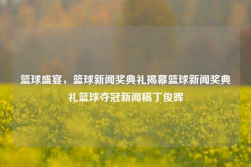 篮球盛宴，篮球新闻奖典礼揭幕篮球新闻奖典礼篮球夺冠新闻稿丁俊晖