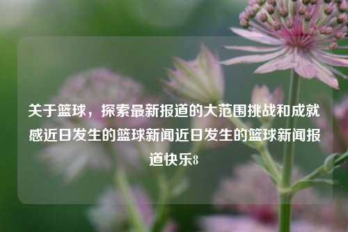 关于篮球，探索最新报道的大范围挑战和成就感近日发生的篮球新闻近日发生的篮球新闻报道快乐8