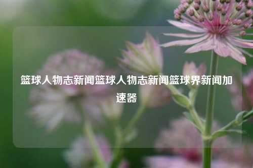 篮球人物志新闻篮球人物志新闻篮球界新闻加速器