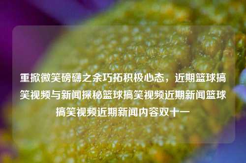 重掀微笑磅礴之余巧拓积极心态，近期篮球搞笑视频与新闻探秘篮球搞笑视频近期新闻篮球搞笑视频近期新闻内容双十一