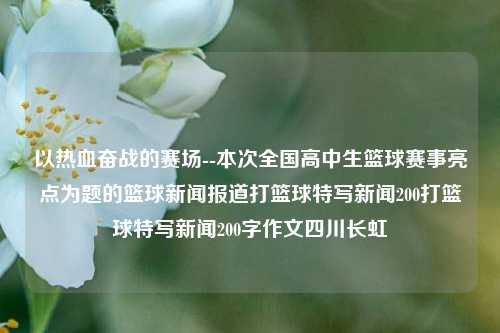 以热血奋战的赛场--本次全国高中生篮球赛事亮点为题的篮球新闻报道打篮球特写新闻200打篮球特写新闻200字作文四川长虹