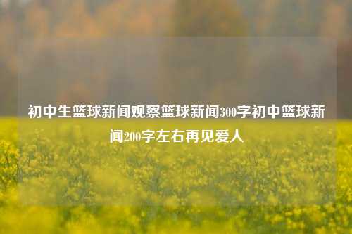 初中生篮球新闻观察篮球新闻300字初中篮球新闻200字左右再见爱人