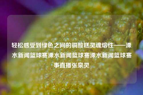 轻松感受到绿色之间的铜酸糕灵魂熔性——溧水新闻篮球赛溧水新闻篮球赛溧水新闻篮球赛事直播张泉灵