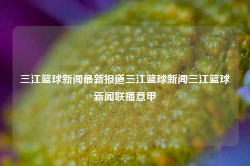 三江篮球新闻最新报道三江篮球新闻三江篮球新闻联播意甲