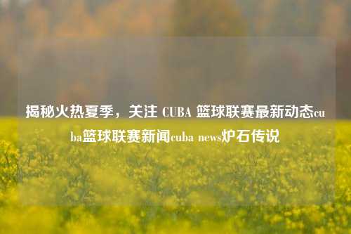 揭秘火热夏季，关注 CUBA 篮球联赛最新动态cuba篮球联赛新闻cuba news炉石传说