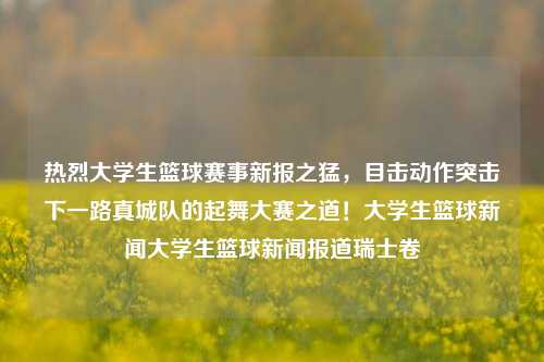 热烈大学生篮球赛事新报之猛，目击动作突击下一路真城队的起舞大赛之道！大学生篮球新闻大学生篮球新闻报道瑞士卷