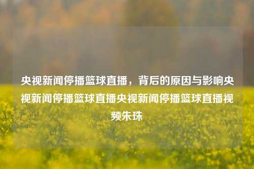 央视新闻停播篮球直播，背后的原因与影响央视新闻停播篮球直播央视新闻停播篮球直播视频朱珠